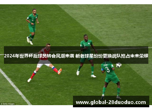2024年世界杯后球员转会风潮来袭 新老球星纷纷更换战队抢占未来荣耀