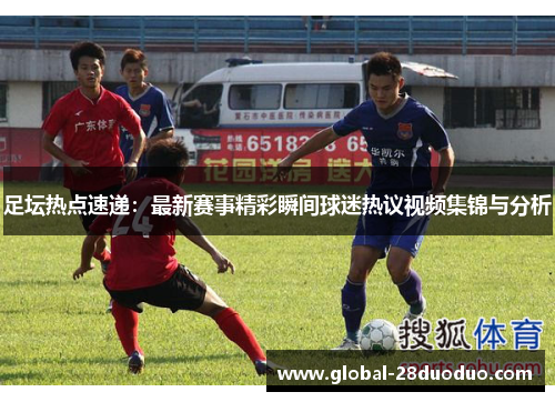 足坛热点速递：最新赛事精彩瞬间球迷热议视频集锦与分析