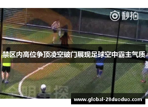 禁区内高位争顶凌空破门展现足球空中霸主气质