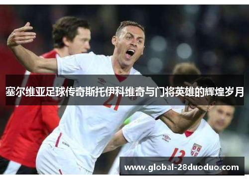 塞尔维亚足球传奇斯托伊科维奇与门将英雄的辉煌岁月