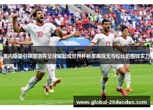恩内斯里引领摩洛哥足球崛起成世界杯新星展现无与伦比的前锋实力