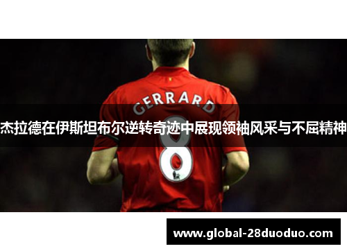 杰拉德在伊斯坦布尔逆转奇迹中展现领袖风采与不屈精神