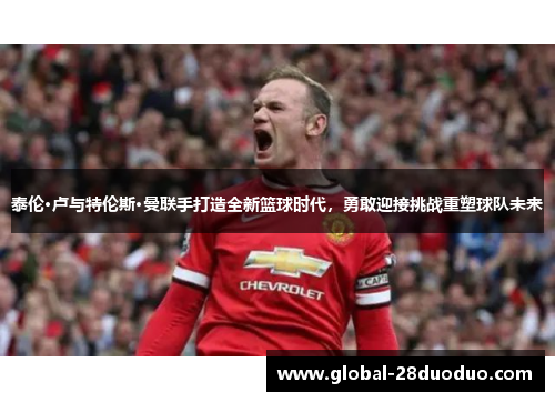 泰伦·卢与特伦斯·曼联手打造全新篮球时代，勇敢迎接挑战重塑球队未来