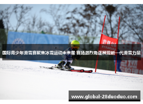 国际青少年滑雪赛聚焦冰雪运动未来星 赛场激烈角逐展现新一代滑雪力量