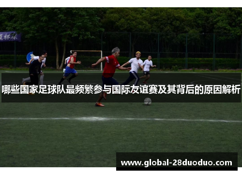 哪些国家足球队最频繁参与国际友谊赛及其背后的原因解析