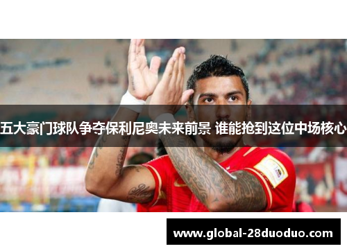五大豪门球队争夺保利尼奥未来前景 谁能抢到这位中场核心