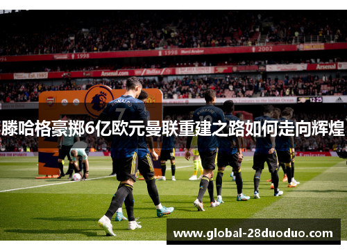 滕哈格豪掷6亿欧元曼联重建之路如何走向辉煌