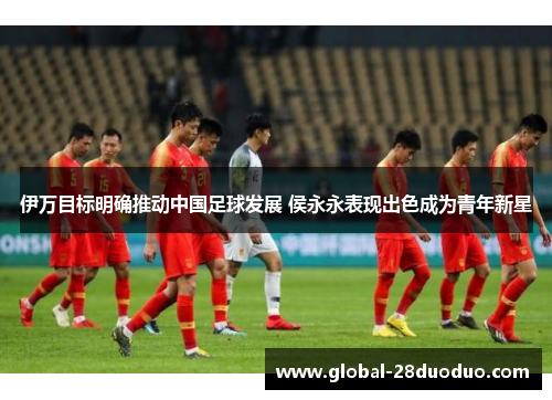 伊万目标明确推动中国足球发展 侯永永表现出色成为青年新星