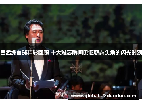 吕孟洲首球精彩回顾 十大难忘瞬间见证崭露头角的闪光时刻