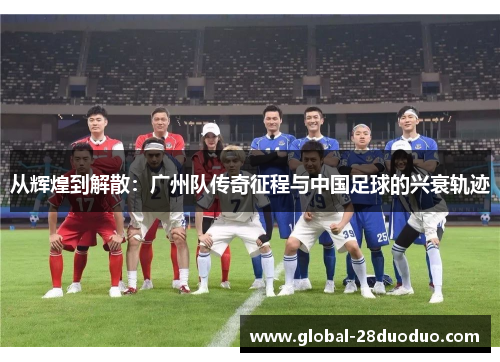 从辉煌到解散：广州队传奇征程与中国足球的兴衰轨迹