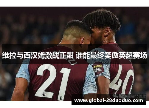 维拉与西汉姆激战正酣 谁能最终笑傲英超赛场