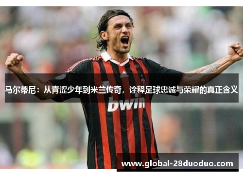 马尔蒂尼：从青涩少年到米兰传奇，诠释足球忠诚与荣耀的真正含义