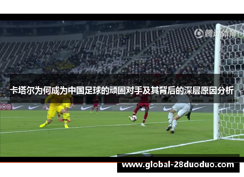 卡塔尔为何成为中国足球的顽固对手及其背后的深层原因分析