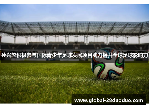 孙兴慜积极参与国际青少年足球发展项目助力提升全球足球影响力