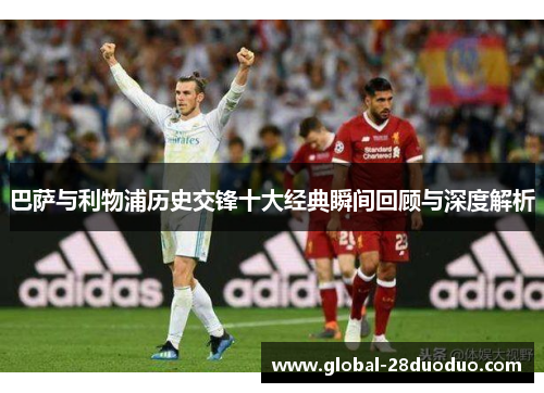 巴萨与利物浦历史交锋十大经典瞬间回顾与深度解析